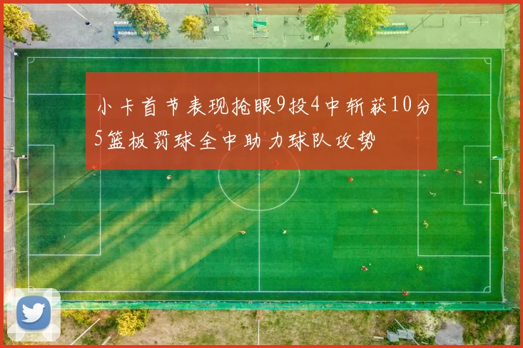 小卡首节表现抢眼9投4中斩获10分5篮板罚球全中助力球队攻势