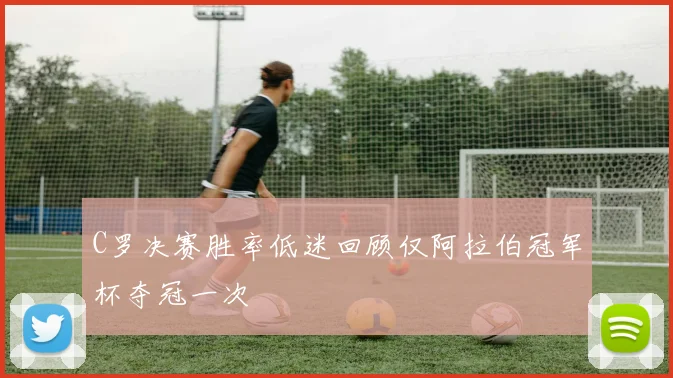 C罗决赛胜率低迷回顾仅阿拉伯冠军杯夺冠一次