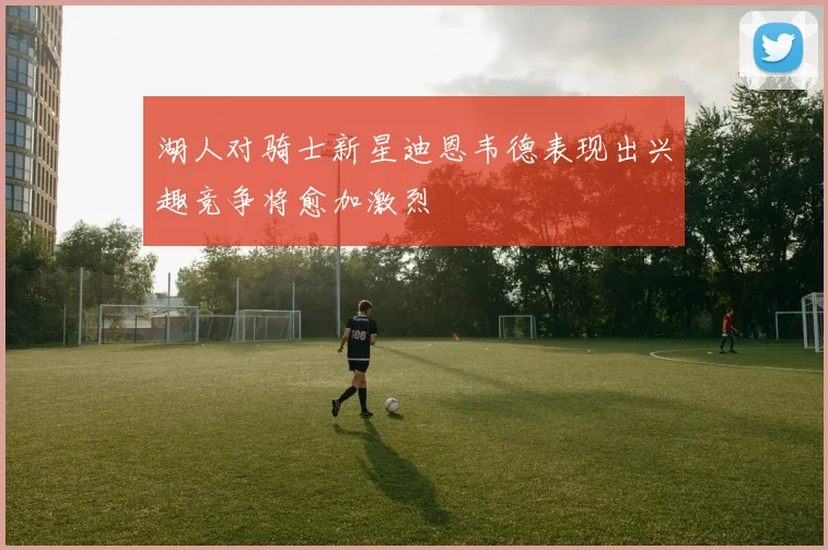 湖人对骑士新星迪恩韦德表现出兴趣竞争将愈加激烈