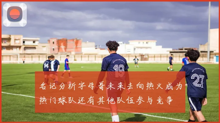 名记分析字母哥未来去向热火成为热门球队还有其他队伍参与竞争