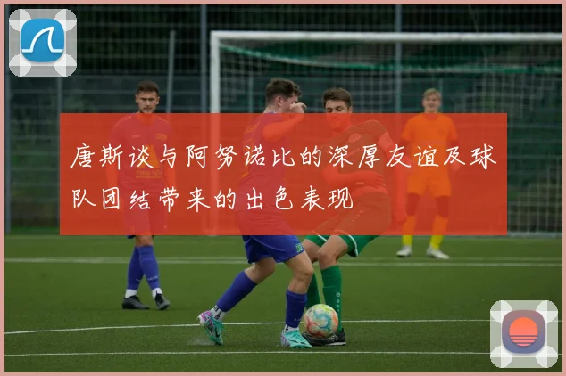 唐斯谈与阿努诺比的深厚友谊及球队团结带来的出色表现