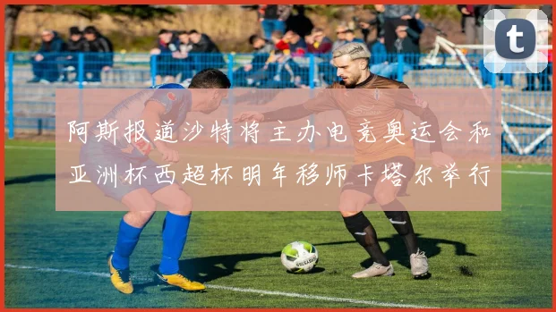 阿斯报道沙特将主办电竞奥运会和亚洲杯西超杯明年移师卡塔尔举行