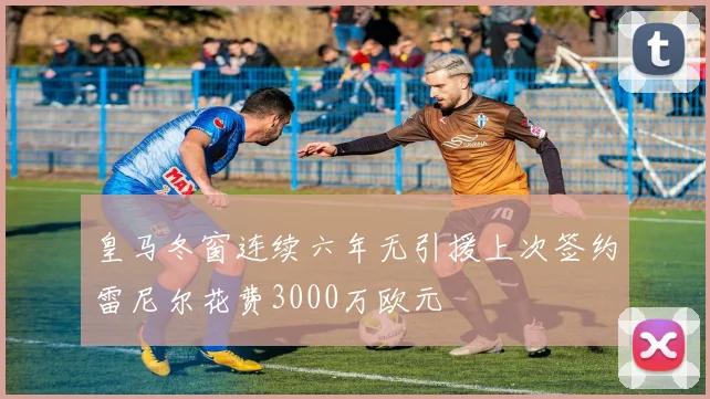 皇马冬窗连续六年无引援上次签约雷尼尔花费3000万欧元