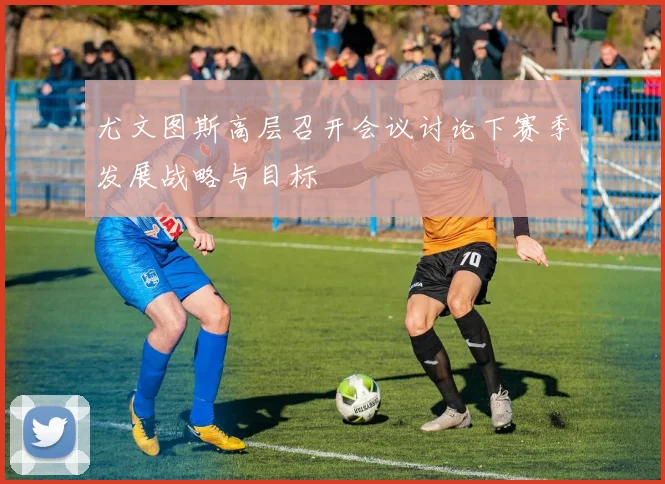 尤文图斯高层召开会议讨论下赛季发展战略与目标