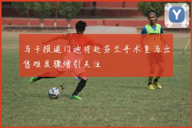 马卡报道门迪将赴芬兰手术皇马出售难度骤增引关注