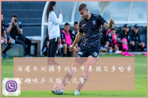 海港冬训调节训练节奏明日多哈举行趣味乒乓球交流赛