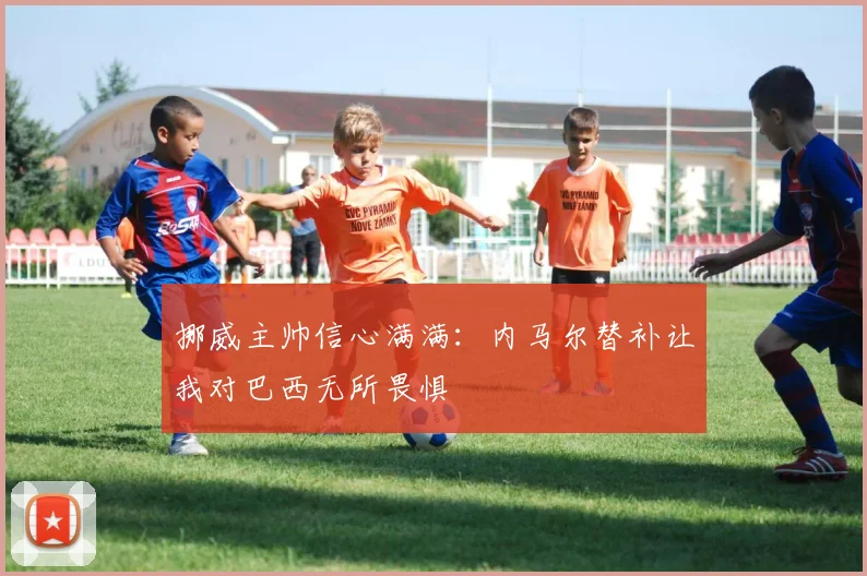 挪威主帅信心满满：内马尔替补让我对巴西无所畏惧