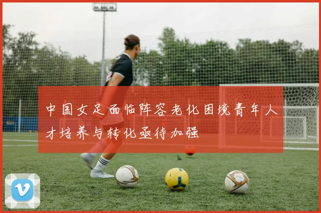 中国女足面临阵容老化困境青年人才培养与转化亟待加强