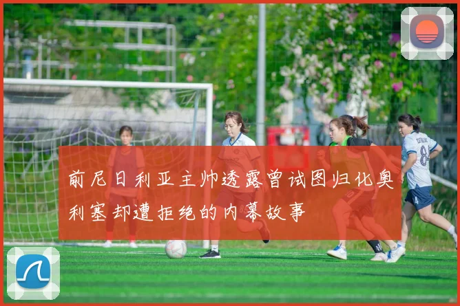 前尼日利亚主帅透露曾试图归化奥利塞却遭拒绝的内幕故事