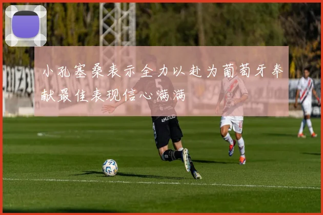 小孔塞桑表示全力以赴为葡萄牙奉献最佳表现信心满满