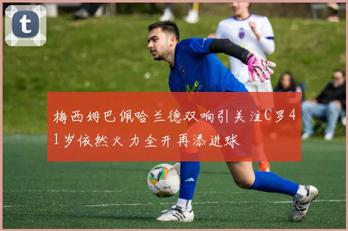 梅西姆巴佩哈兰德双响引关注C罗41岁依然火力全开再添进球
