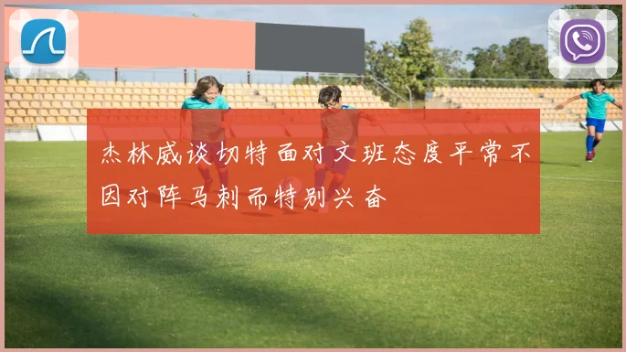 杰林威谈切特面对文班态度平常不因对阵马刺而特别兴奋
