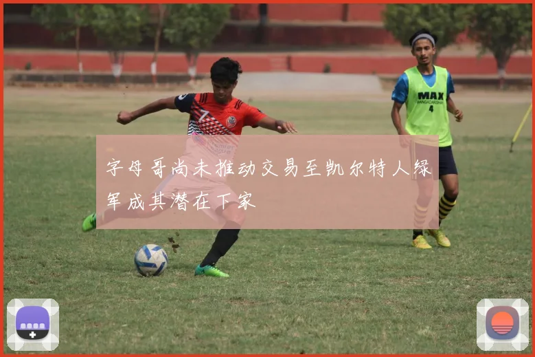 字母哥尚未推动交易至凯尔特人绿军成其潜在下家