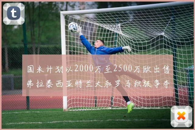 国米计划以2000万至2500万欧出售弗拉泰西亚特兰大和罗马积极争夺