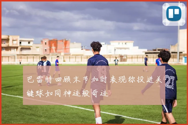 巴雷特回顾末节加时表现称投进关键球如同神迹般奇迹