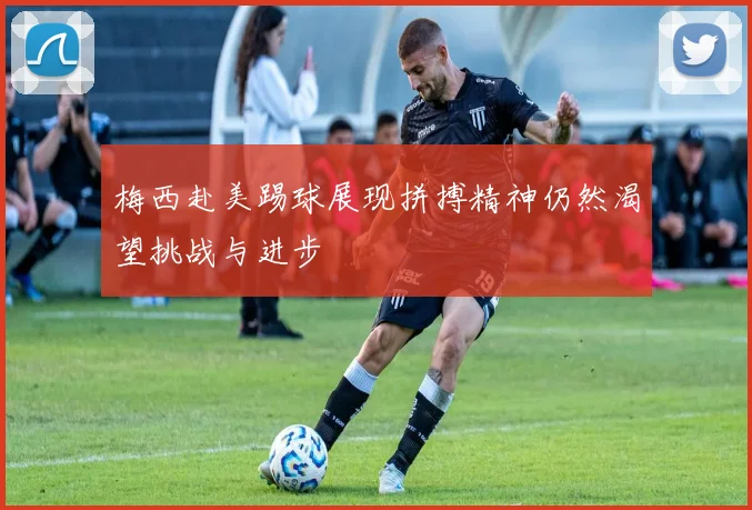 梅西赴美踢球展现拼搏精神仍然渴望挑战与进步