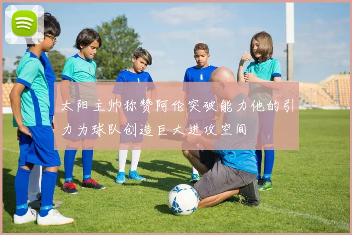 太阳主帅称赞阿伦突破能力他的引力为球队创造巨大进攻空间