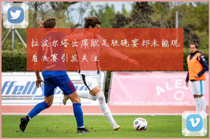 拉波尔塔出席欧足联晚宴却未能观看决赛引发关注