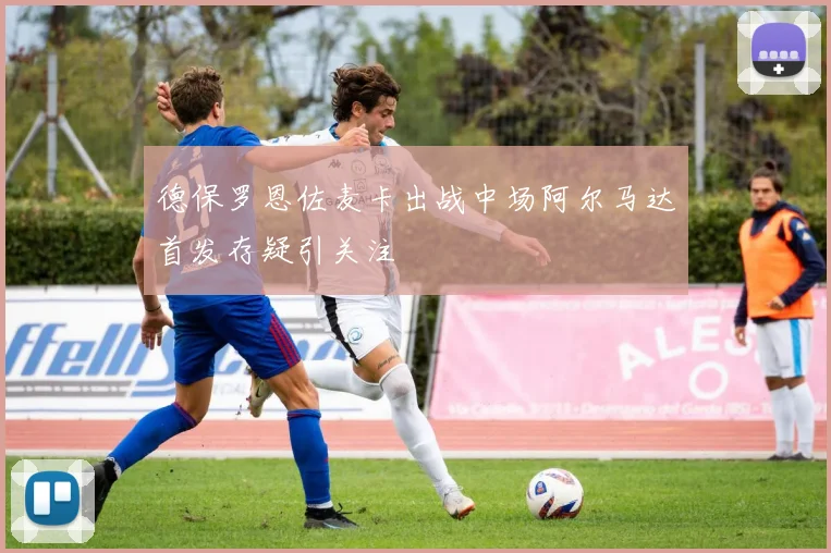 德保罗恩佐麦卡出战中场阿尔马达首发存疑引关注