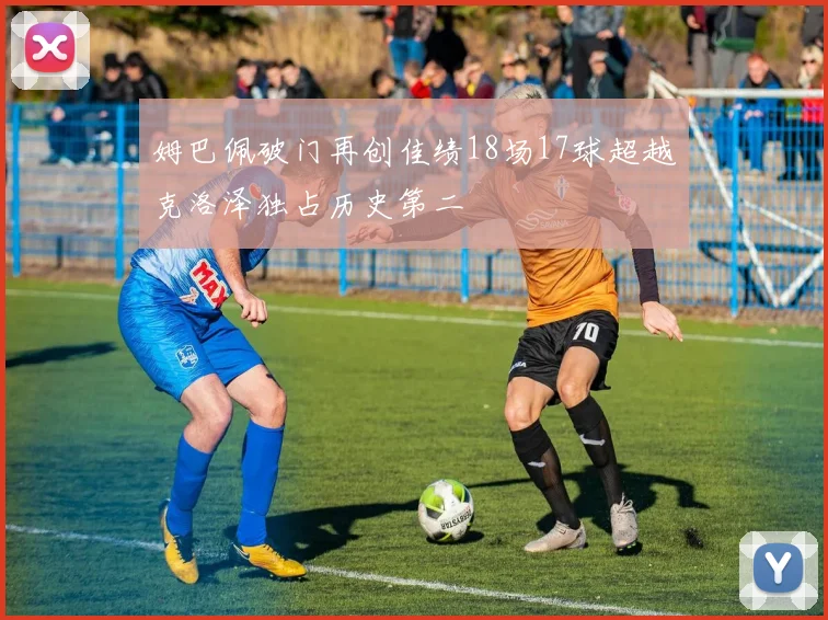 姆巴佩破门再创佳绩18场17球超越克洛泽独占历史第二