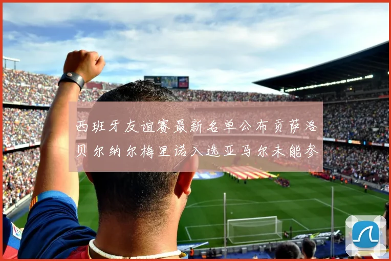 西班牙友谊赛最新名单公布贡萨洛贝尔纳尔梅里诺入选亚马尔未能参赛