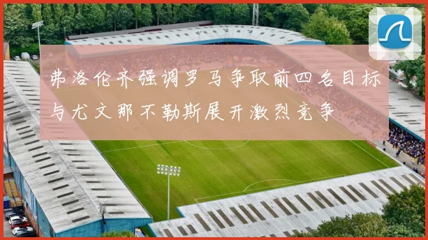 弗洛伦齐强调罗马争取前四名目标与尤文那不勒斯展开激烈竞争